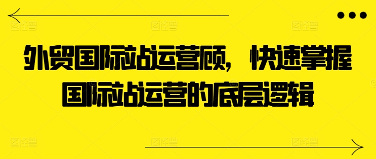 外贸国际站运营顾问，快速掌握国际站运营的底层逻辑-牛课资源网