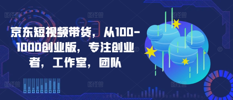 京东短视频带货，从100-1000创业版，专注创业者，工作室，团队-牛课资源网